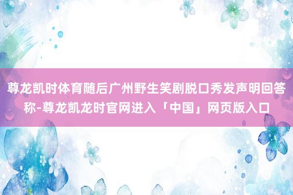 尊龙凯时体育随后广州野生笑剧脱口秀发声明回答称-尊龙凯龙时官网进入「中国」网页版入口