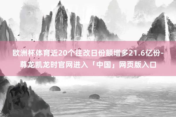 欧洲杯体育近20个往改日份额增多21.6亿份-尊龙凯龙时官网进入「中国」网页版入口