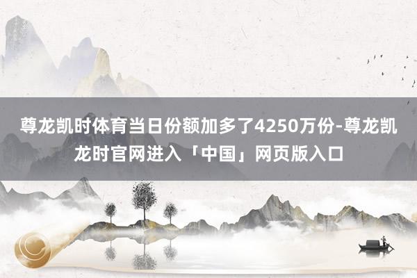 尊龙凯时体育当日份额加多了4250万份-尊龙凯龙时官网进入「中国」网页版入口