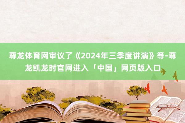 尊龙体育网审议了《2024年三季度讲演》等-尊龙凯龙时官网进入「中国」网页版入口