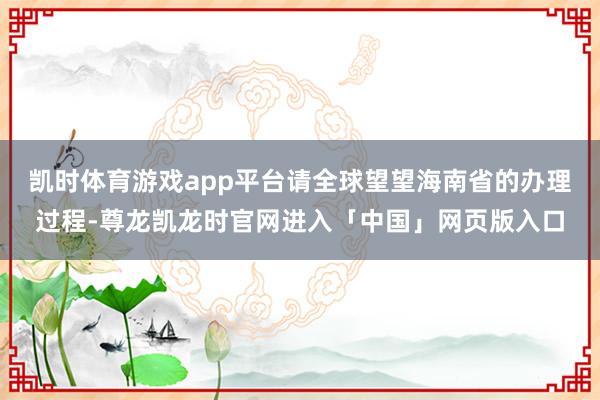 凯时体育游戏app平台请全球望望海南省的办理过程-尊龙凯龙时官网进入「中国」网页版入口