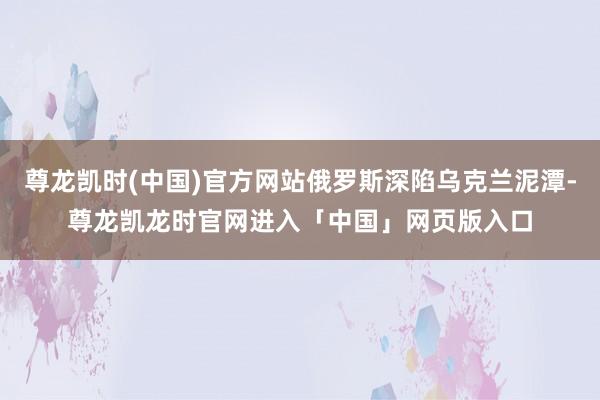 尊龙凯时(中国)官方网站俄罗斯深陷乌克兰泥潭-尊龙凯龙时官网进入「中国」网页版入口