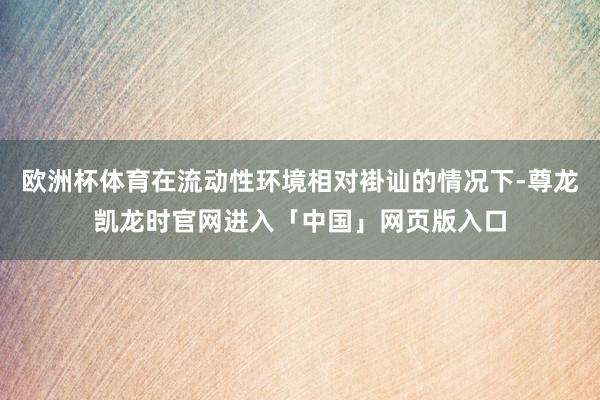 欧洲杯体育在流动性环境相对褂讪的情况下-尊龙凯龙时官网进入「中国」网页版入口