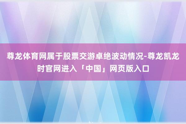 尊龙体育网属于股票交游卓绝波动情况-尊龙凯龙时官网进入「中国」网页版入口