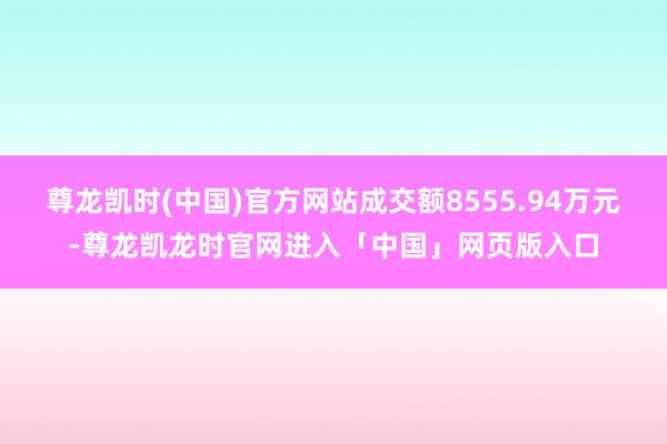 尊龙凯时(中国)官方网站成交额8555.94万元-尊龙凯龙时官网进入「中国」网页版入口