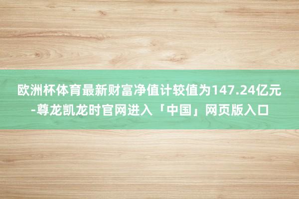 欧洲杯体育最新财富净值计较值为147.24亿元-尊龙凯龙时官网进入「中国」网页版入口