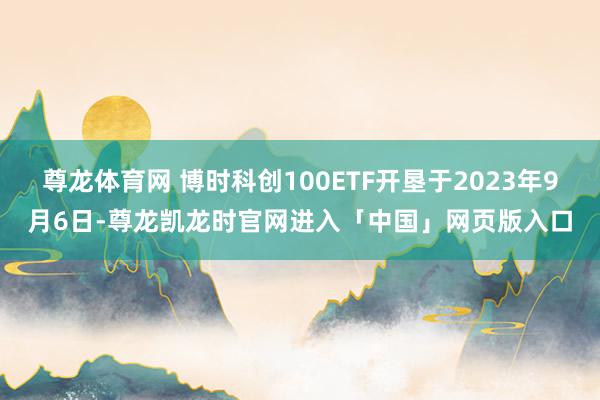 尊龙体育网 博时科创100ETF开垦于2023年9月6日-尊龙凯龙时官网进入「中国」网页版入口