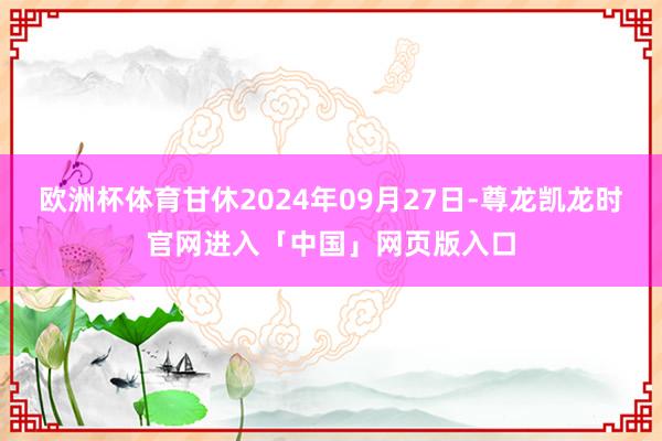 欧洲杯体育甘休2024年09月27日-尊龙凯龙时官网进入「中国」网页版入口