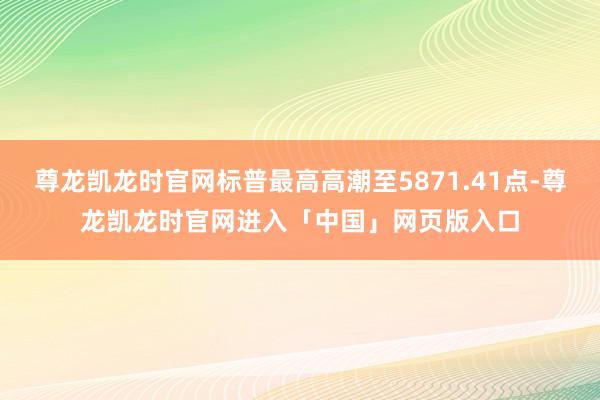 尊龙凯龙时官网标普最高高潮至5871.41点-尊龙凯龙时官网进入「中国」网页版入口