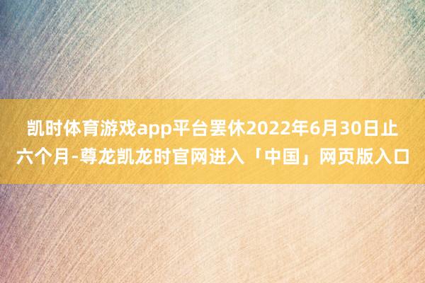 凯时体育游戏app平台罢休2022年6月30日止六个月-尊龙凯龙时官网进入「中国」网页版入口