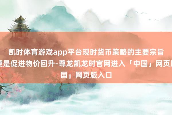 凯时体育游戏app平台现时货币策略的主要宗旨之一便是促进物价回升-尊龙凯龙时官网进入「中国」网页版入口