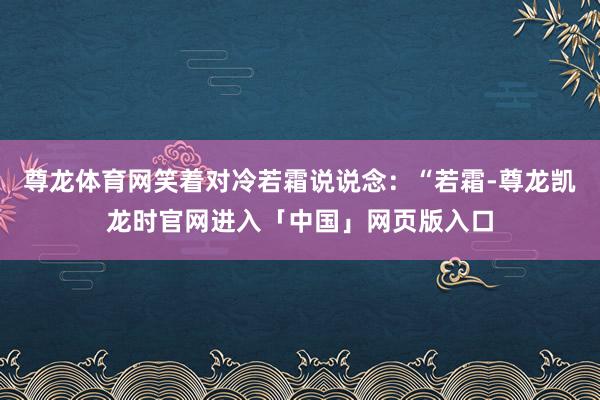 尊龙体育网笑着对冷若霜说说念：“若霜-尊龙凯龙时官网进入「中国」网页版入口