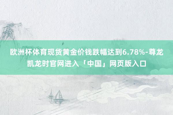 欧洲杯体育现货黄金价钱跌幅达到6.78%-尊龙凯龙时官网进入「中国」网页版入口