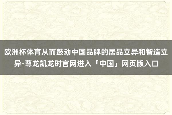 欧洲杯体育从而鼓动中国品牌的居品立异和智造立异-尊龙凯龙时官网进入「中国」网页版入口