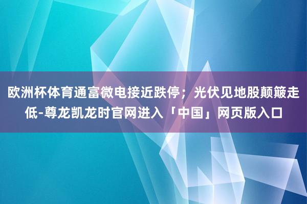 欧洲杯体育通富微电接近跌停；光伏见地股颠簸走低-尊龙凯龙时官网进入「中国」网页版入口