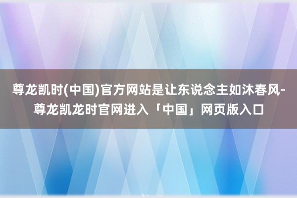 尊龙凯时(中国)官方网站是让东说念主如沐春风-尊龙凯龙时官网进入「中国」网页版入口