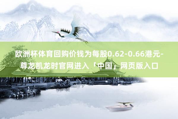 欧洲杯体育回购价钱为每股0.62-0.66港元-尊龙凯龙时官网进入「中国」网页版入口