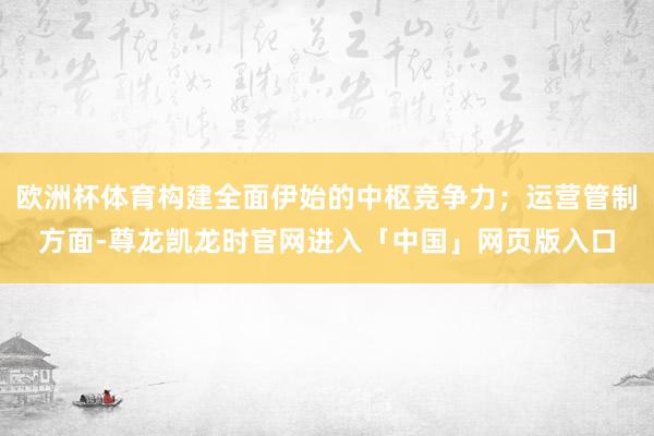 欧洲杯体育构建全面伊始的中枢竞争力；运营管制方面-尊龙凯龙时官网进入「中国」网页版入口