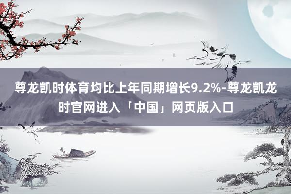 尊龙凯时体育均比上年同期增长9.2%-尊龙凯龙时官网进入「中国」网页版入口