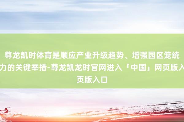 尊龙凯时体育是顺应产业升级趋势、增强园区笼统实力的关键举措-尊龙凯龙时官网进入「中国」网页版入口