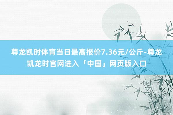 尊龙凯时体育当日最高报价7.36元/公斤-尊龙凯龙时官网进入「中国」网页版入口