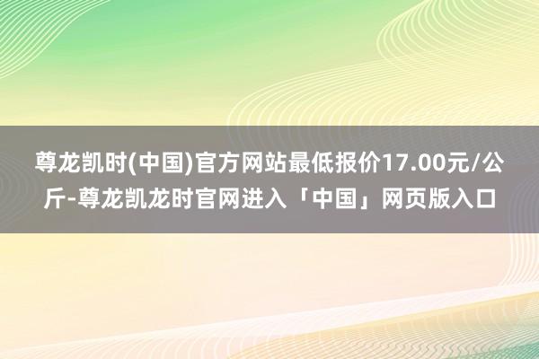 尊龙凯时(中国)官方网站最低报价17.00元/公斤-尊龙凯龙时官网进入「中国」网页版入口