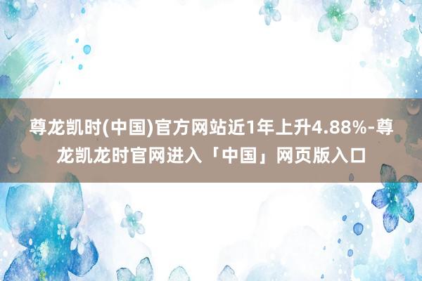 尊龙凯时(中国)官方网站近1年上升4.88%-尊龙凯龙时官网进入「中国」网页版入口