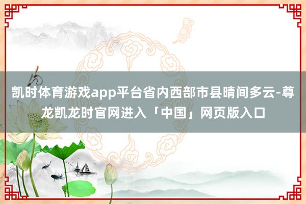 凯时体育游戏app平台省内西部市县晴间多云-尊龙凯龙时官网进入「中国」网页版入口