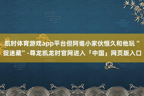 凯时体育游戏app平台但阿谁小家伙恒久和他玩“捉迷藏”-尊龙凯龙时官网进入「中国」网页版入口