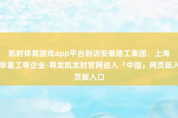 凯时体育游戏app平台到访安徽建工集团、上海振华重工等企业-尊龙凯龙时官网进入「中国」网页版入口