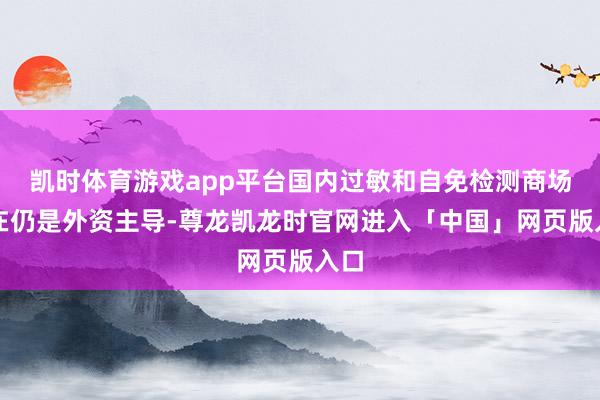 凯时体育游戏app平台国内过敏和自免检测商场现在仍是外资主导-尊龙凯龙时官网进入「中国」网页版入口