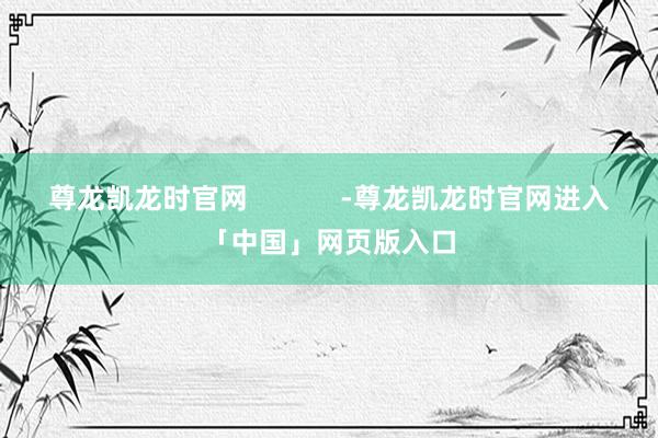 尊龙凯龙时官网            -尊龙凯龙时官网进入「中国」网页版入口