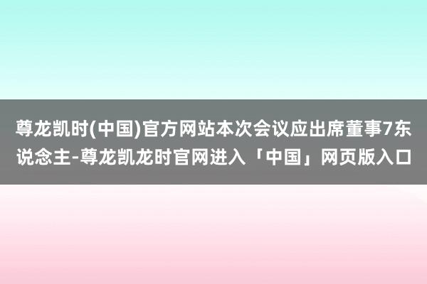 尊龙凯时(中国)官方网站本次会议应出席董事7东说念主-尊龙凯龙时官网进入「中国」网页版入口