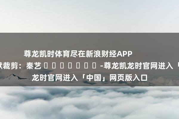 尊龙凯时体育尽在新浪财经APP            						包袱裁剪：秦艺 							-尊龙凯龙时官网进入「中国」网页版入口