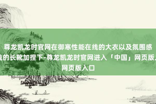 尊龙凯龙时官网在御寒性能在线的大衣以及氛围感在线的长靴加捏下-尊龙凯龙时官网进入「中国」网页版入口