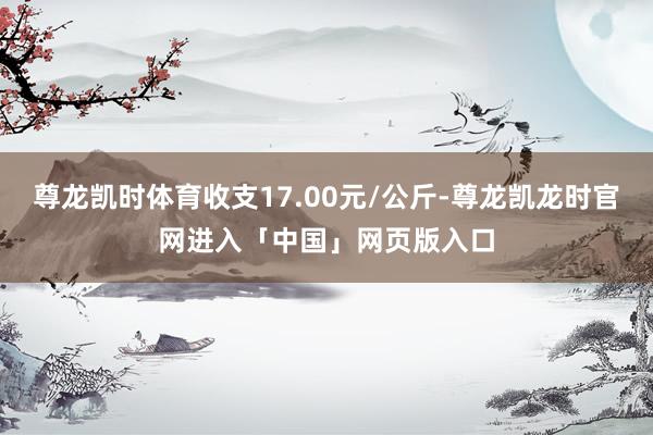 尊龙凯时体育收支17.00元/公斤-尊龙凯龙时官网进入「中国」网页版入口