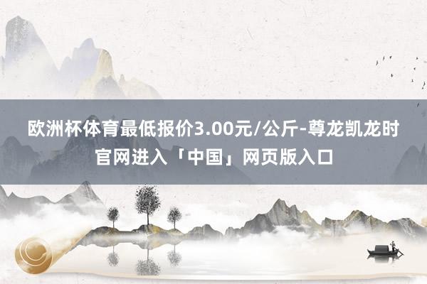 欧洲杯体育最低报价3.00元/公斤-尊龙凯龙时官网进入「中国」网页版入口