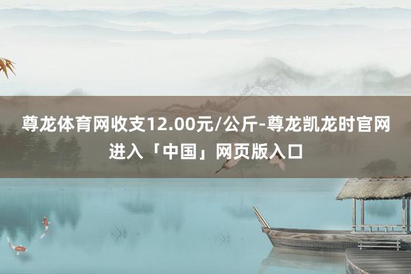 尊龙体育网收支12.00元/公斤-尊龙凯龙时官网进入「中国」网页版入口