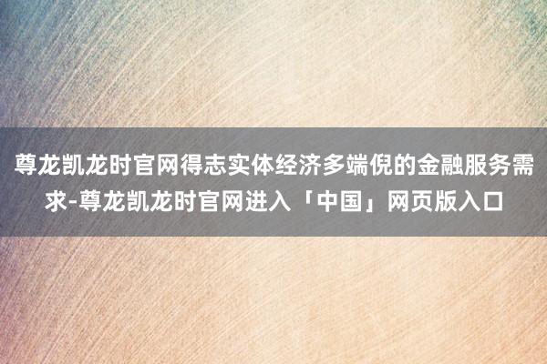 尊龙凯龙时官网得志实体经济多端倪的金融服务需求-尊龙凯龙时官网进入「中国」网页版入口