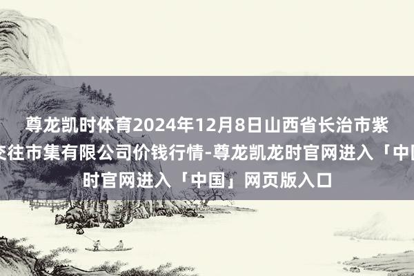 尊龙凯时体育2024年12月8日山西省长治市紫坊农居品空洞交往市集有限公司价钱行情-尊龙凯龙时官网进入「中国」网页版入口