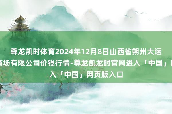 尊龙凯时体育2024年12月8日山西省朔州大运果菜批发商场有限公司价钱行情-尊龙凯龙时官网进入「中国」网页版入口