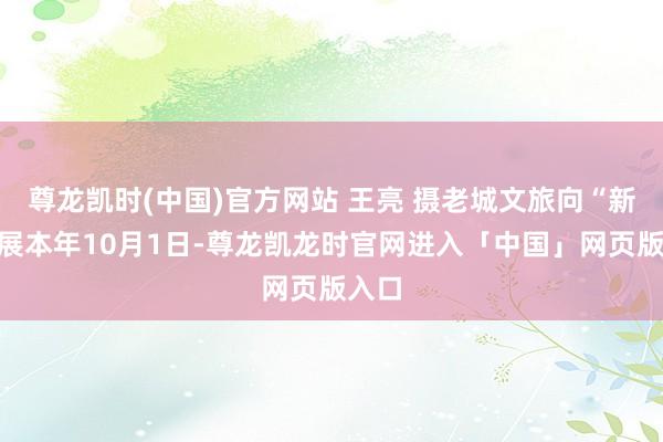 尊龙凯时(中国)官方网站 王亮 摄老城文旅向“新”发展本年10月1日-尊龙凯龙时官网进入「中国」网页版入口