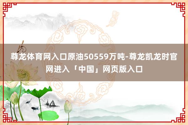 尊龙体育网入口原油50559万吨-尊龙凯龙时官网进入「中国」网页版入口