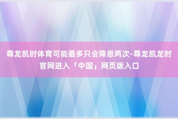 尊龙凯时体育可能最多只会降息两次-尊龙凯龙时官网进入「中国」网页版入口