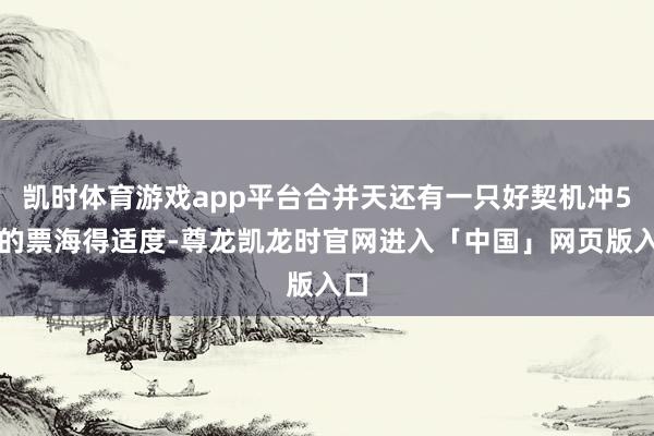 凯时体育游戏app平台合并天还有一只好契机冲5板的票海得适度-尊龙凯龙时官网进入「中国」网页版入口