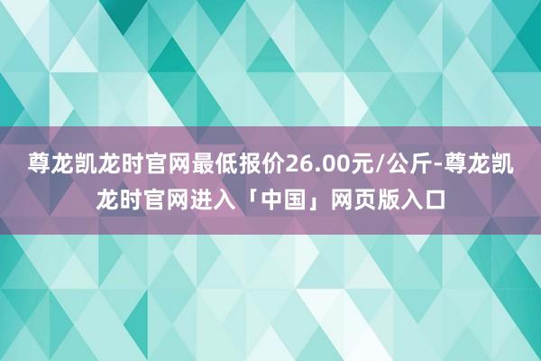 尊龙凯龙时官网最低报价26.00元/公斤-尊龙凯龙时官网进入「中国」网页版入口