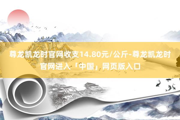 尊龙凯龙时官网收支14.80元/公斤-尊龙凯龙时官网进入「中国」网页版入口