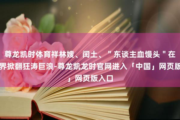 尊龙凯时体育祥林嫂、闰土、＂东谈主血馒头＂在文学界掀翻狂涛巨浪-尊龙凯龙时官网进入「中国」网页版入口