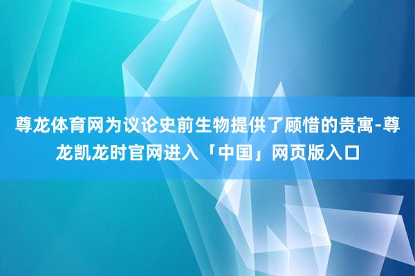 尊龙体育网为议论史前生物提供了顾惜的贵寓-尊龙凯龙时官网进入「中国」网页版入口