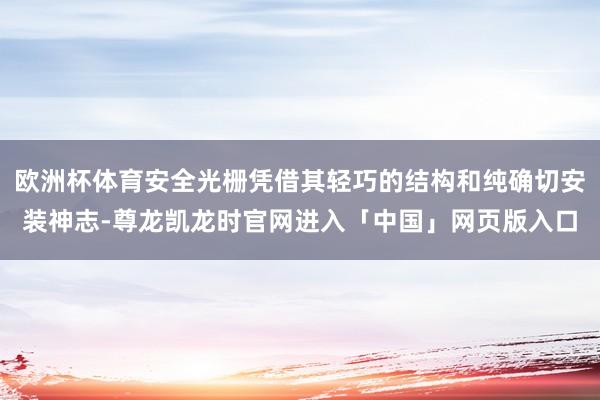 欧洲杯体育安全光栅凭借其轻巧的结构和纯确切安装神志-尊龙凯龙时官网进入「中国」网页版入口